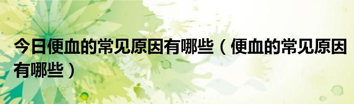 今日便血的常见原因有哪些(便血的常见原因有哪些)