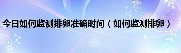 今日如何监测排卵准确时间(如何监测排卵)