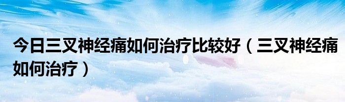 今日三叉神经痛如何治疗比较好(三叉神经痛如何治疗)