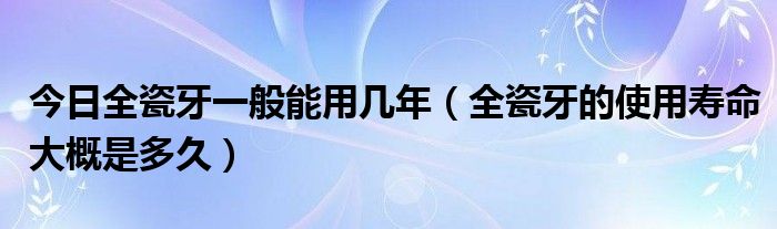 今日全瓷牙一般能用几年(全瓷牙的使用寿命大概是多久)