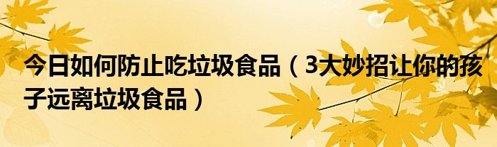 今日如何防止吃垃圾食品(3大妙招让你的孩子远离垃圾食品)