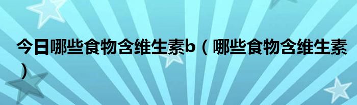 今日哪些食物含维生素b(哪些食物含维生素)