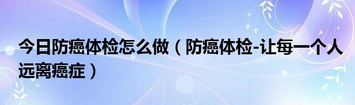 今日防癌体检怎么做(防癌体检-让每一个人远离癌症)