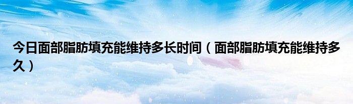 今日面部脂肪填充能维持多长时间(面部脂肪填充能维持多久)
