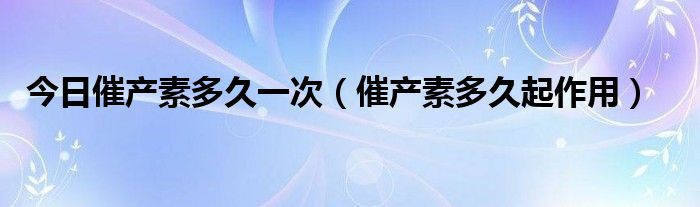 今日催产素多久一次(催产素多久起作用)