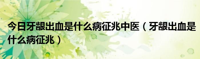 今日牙龈出血是什么病征兆中医(牙龈出血是什么病征兆)