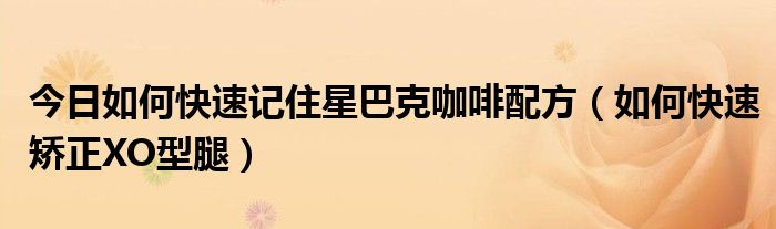 今日如何快速记住星巴克咖啡配方(如何快速矫正XO型腿)