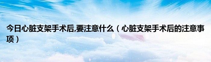 今日心脏支架手术后,要注意什么(心脏支架手术后的注意事项)