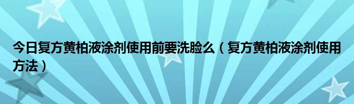今日复方黄柏液涂剂使用前要洗脸么(复方黄柏液涂剂使用方法)
