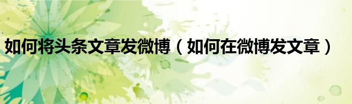 如何将头条文章发微博(如何在微博发文章)
