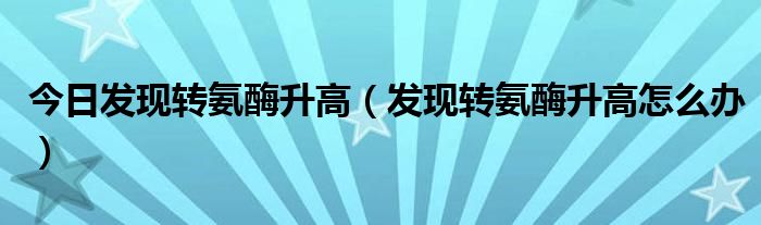 今日发现转氨酶升高(发现转氨酶升高怎么办)
