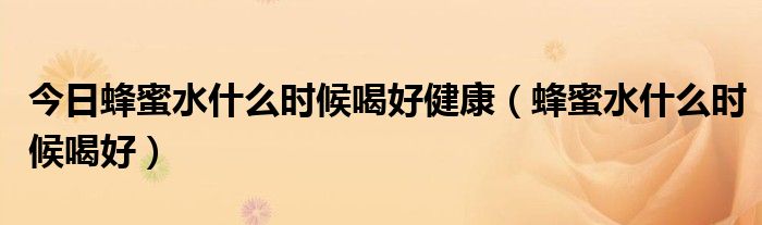 今日蜂蜜水什么时候喝好健康(蜂蜜水什么时候喝好)