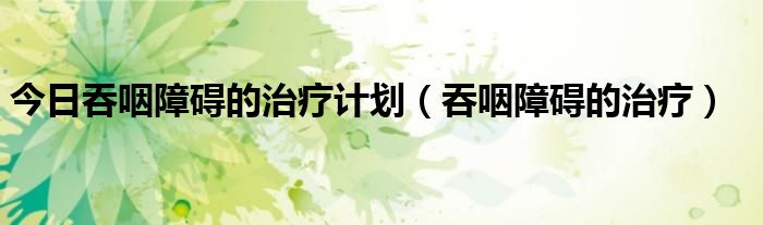 今日吞咽障碍的治疗计划(吞咽障碍的治疗)