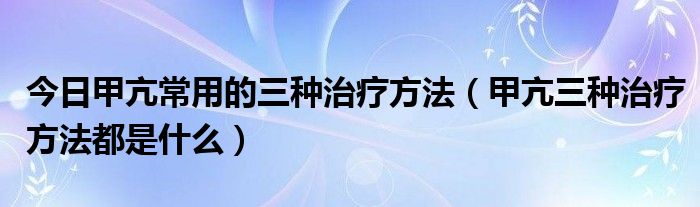 今日甲亢常用的三种治疗方法(甲亢三种治疗方法都是什么)