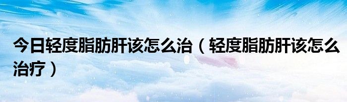 今日轻度脂肪肝该怎么治(轻度脂肪肝该怎么治疗)