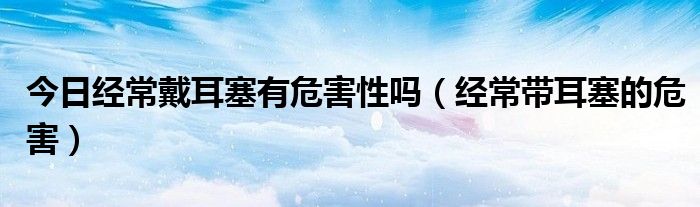 今日经常戴耳塞有危害性吗(经常带耳塞的危害)