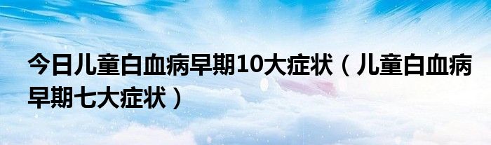 今日儿童白血病早期10大症状(儿童白血病早期七大症状)