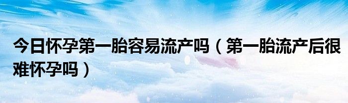 今日怀孕第一胎容易流产吗(第一胎流产后很难怀孕吗)