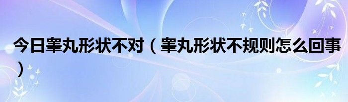 今日睾丸形状不对(睾丸形状不规则怎么回事)