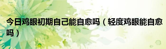 今日鸡眼初期自己能自愈吗(轻度鸡眼能自愈吗)