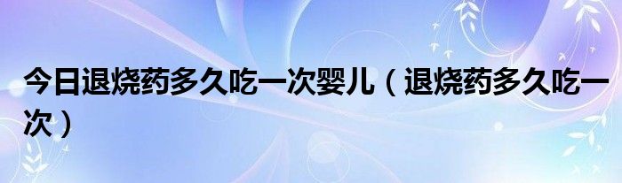 今日退烧药多久吃一次婴儿(退烧药多久吃一次)