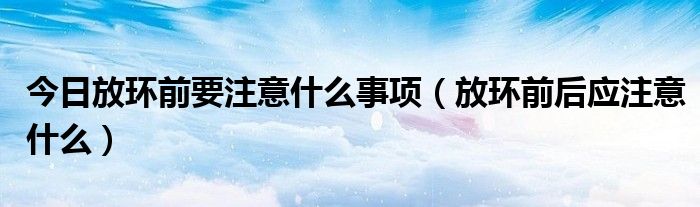 今日放环前要注意什么事项(放环前后应注意什么)