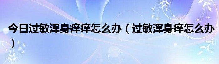 今日过敏浑身痒痒怎么办(过敏浑身痒怎么办)