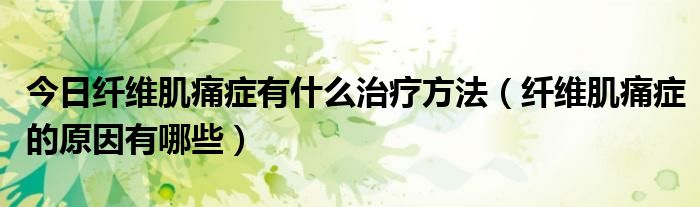 今日纤维肌痛症有什么治疗方法(纤维肌痛症的原因有哪些)