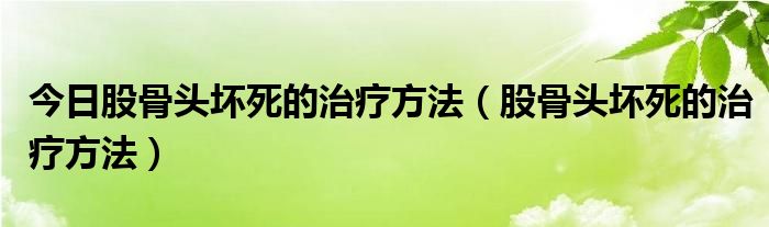 今日股骨头坏死的治疗方法(股骨头坏死的治疗方法)