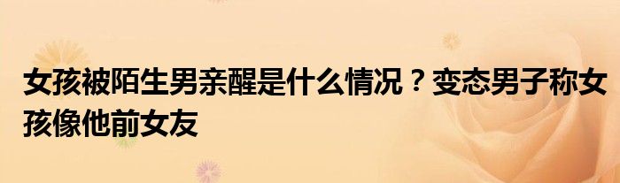 女孩被陌生男亲醒是什么情况?变态男子称女孩像他前女友