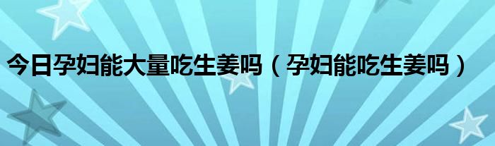 今日孕妇能大量吃生姜吗(孕妇能吃生姜吗)