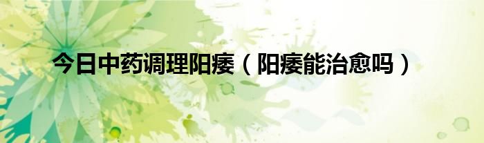 今日中药调理阳痿(阳痿能治愈吗)