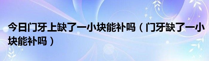 今日门牙上缺了一小块能补吗(门牙缺了一小块能补吗)