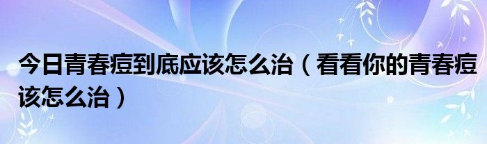 今日青春痘到底应该怎么治(看看你的青春痘该怎么治)