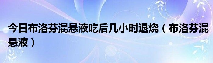 今日布洛芬混悬液吃后几小时退烧(布洛芬混悬液)