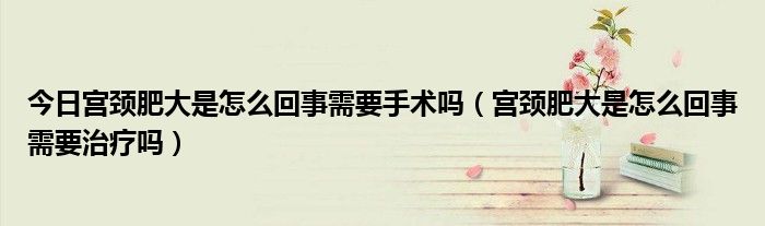 今日宫颈肥大是怎么回事需要手术吗(宫颈肥大是怎么回事需要治疗吗)