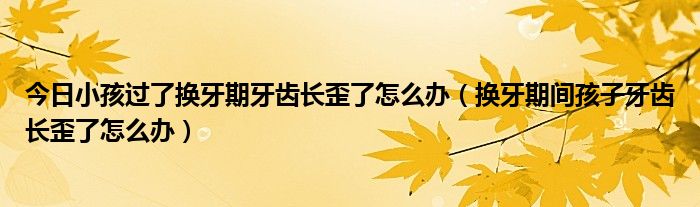 今日小孩过了换牙期牙齿长歪了怎么办(换牙期间孩子牙齿长歪了怎么办)