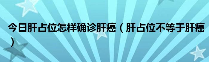 今日肝占位怎样确诊肝癌(肝占位不等于肝癌)