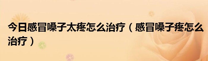 今日感冒嗓子太疼怎么治疗(感冒嗓子疼怎么治疗)