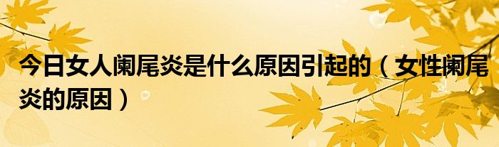 今日女人阑尾炎是什么原因引起的(女性阑尾炎的原因)