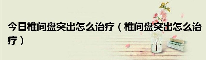 今日椎间盘突出怎么治疗(椎间盘突出怎么治疗)
