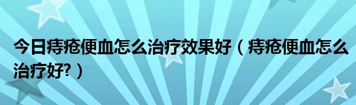 今日痔疮便血怎么治疗效果好(痔疮便血怎么治疗好?)