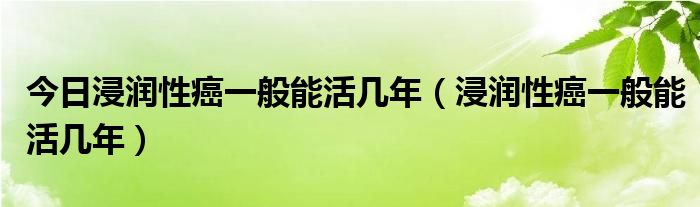 今日浸润性癌一般能活几年(浸润性癌一般能活几年)