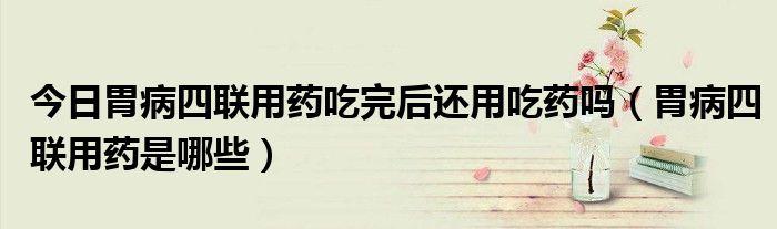 今日胃病四联用药吃完后还用吃药吗(胃病四联用药是哪些)