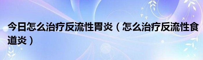 今日怎么治疗反流性胃炎(怎么治疗反流性食道炎)