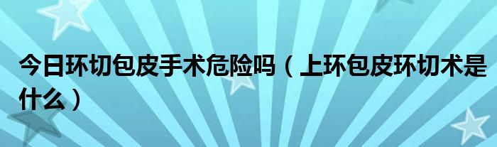 今日环切包皮手术危险吗(上环包皮环切术是什么)