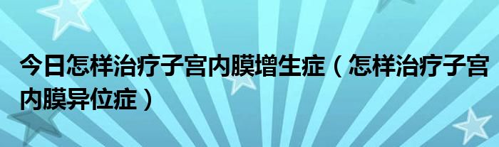 今日怎样治疗子宫内膜增生症(怎样治疗子宫内膜异位症)