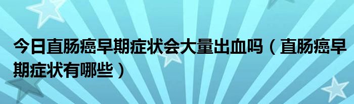 今日直肠癌早期症状会大量出血吗(直肠癌早期症状有哪些)