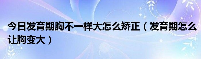 今日发育期胸不一样大怎么矫正(发育期怎么让胸变大)