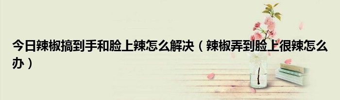 今日辣椒搞到手和脸上辣怎么解决(辣椒弄到脸上很辣怎么办)